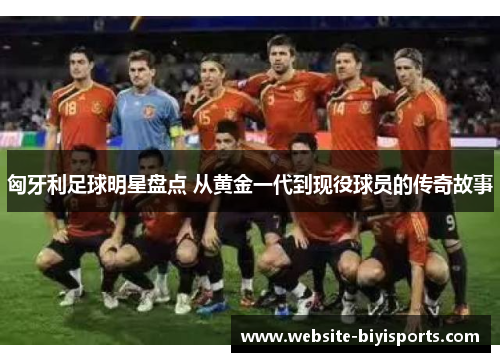 匈牙利足球明星盘点 从黄金一代到现役球员的传奇故事