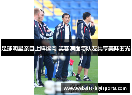足球明星亲自上阵烤肉 笑容满面与队友共享美味时光