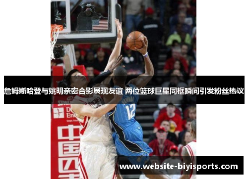 詹姆斯哈登与姚明亲密合影展现友谊 两位篮球巨星同框瞬间引发粉丝热议