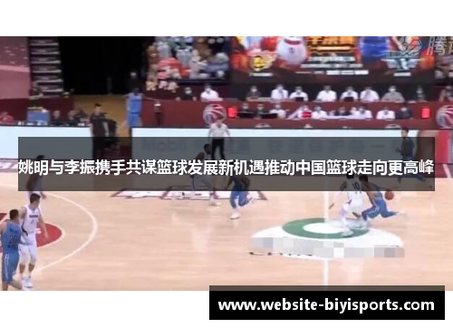 姚明与李振携手共谋篮球发展新机遇推动中国篮球走向更高峰