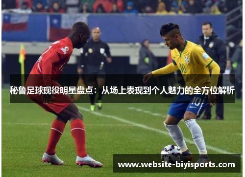 秘鲁足球现役明星盘点：从场上表现到个人魅力的全方位解析